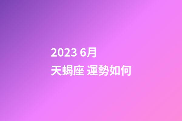 2023 6月 天蝎座 運勢如何-第1張-星座運勢-玄機派